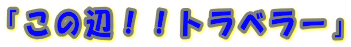 「この辺!!トラベラー」